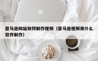 乐陵亚马逊网站如何制作视频（亚马逊视频用什么软件制作）