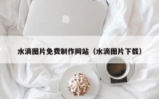 乐陵水滴图片免费制作网站（水滴图片下载）