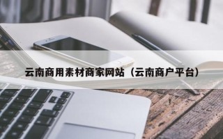 乐陵云南商用素材商家网站（云南商户平台）