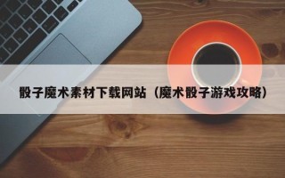 乐陵骰子魔术素材下载网站（魔术骰子游戏攻略）
